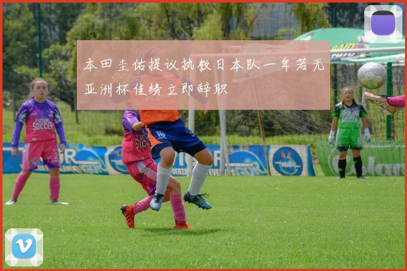 本田圭佑提议执教日本队一年若无亚洲杯佳绩立即辞职