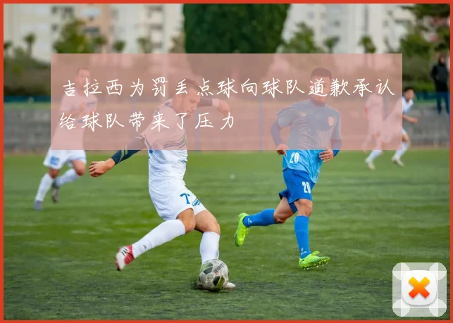 吉拉西为罚丢点球向球队道歉承认给球队带来了压力