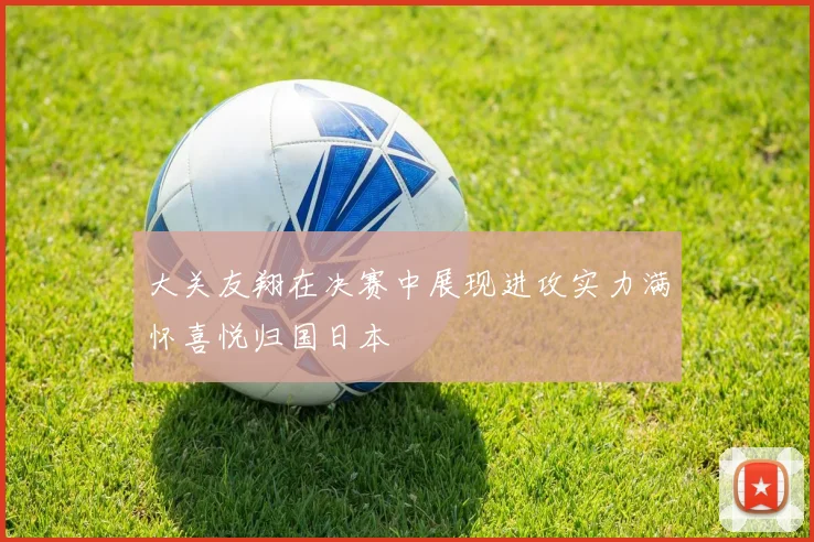 大关友翔在决赛中展现进攻实力满怀喜悦归国日本