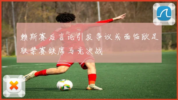 赖斯赛后言论引发争议或面临欧足联禁赛缺席马竞次战