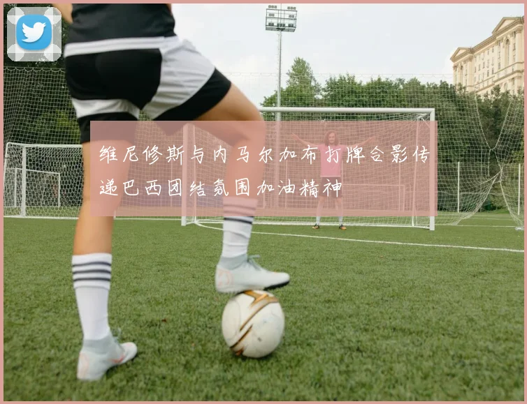 维尼修斯与内马尔加布打牌合影传递巴西团结氛围加油精神