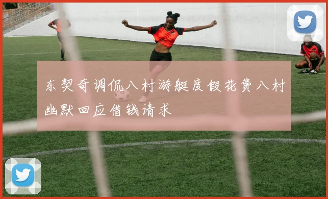 东契奇调侃八村游艇度假花费八村幽默回应借钱请求