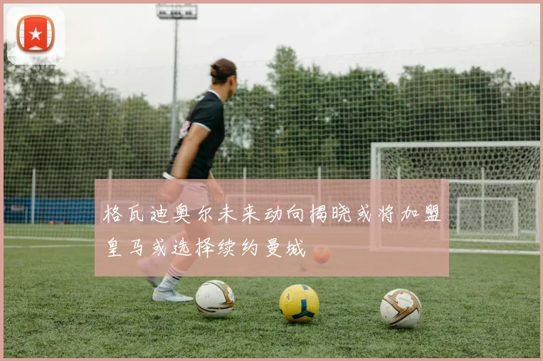 格瓦迪奥尔未来动向揭晓或将加盟皇马或选择续约曼城