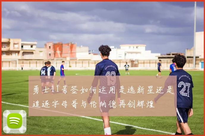 勇士11号签如何运用是选新星还是追逐字母哥与伦纳德再创辉煌