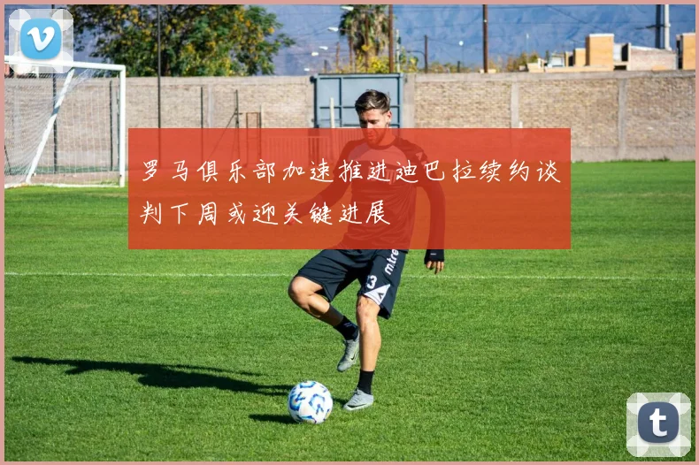 罗马俱乐部加速推进迪巴拉续约谈判下周或迎关键进展