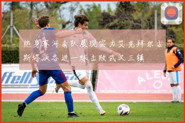 热身赛河南队展现实力艾克拜尔古斯塔沃各进一球击败武汉三镇