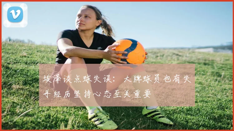 埃泽谈点球失误：大牌球员也有失手经历坚持心态至关重要