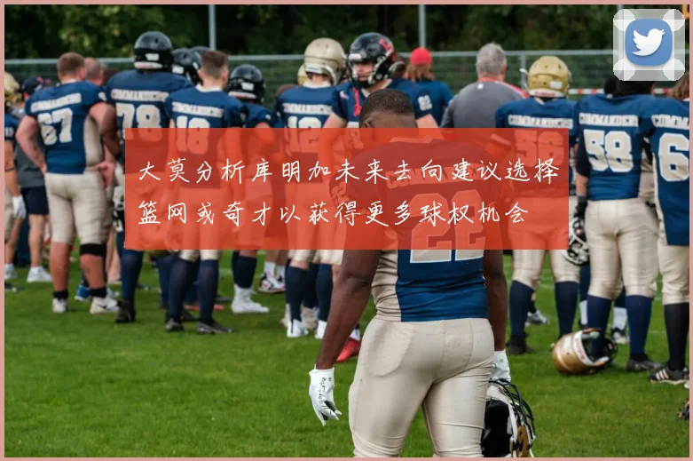大莫分析库明加未来去向建议选择篮网或奇才以获得更多球权机会