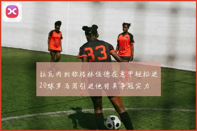 拉瓦内利称格林伍德在意甲轻松进20球罗马若引进他将具争冠实力