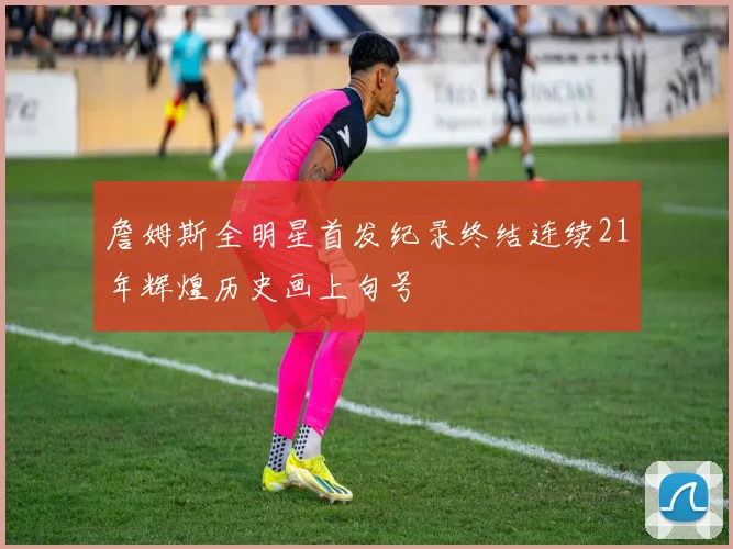 詹姆斯全明星首发纪录终结连续21年辉煌历史画上句号