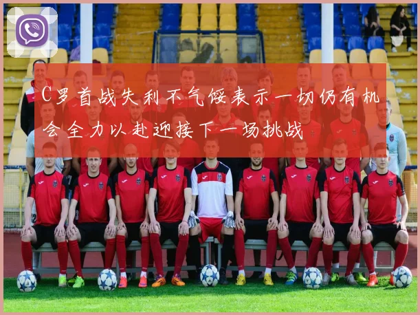 C罗首战失利不气馁表示一切仍有机会全力以赴迎接下一场挑战