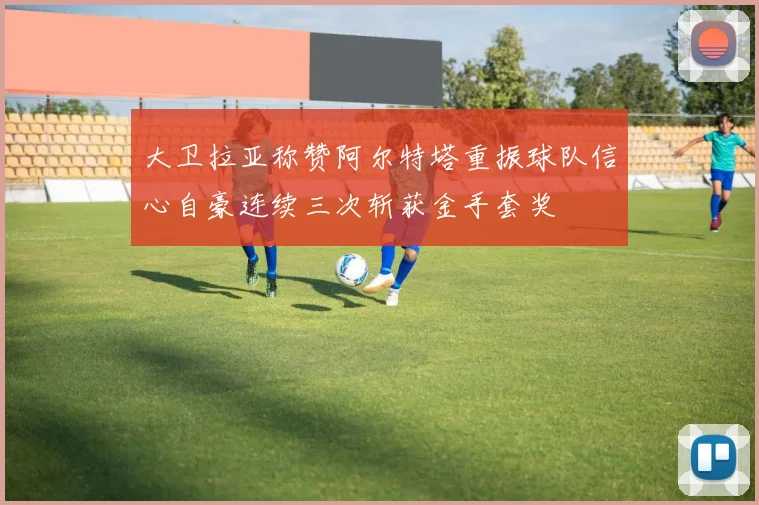 大卫拉亚称赞阿尔特塔重振球队信心自豪连续三次斩获金手套奖
