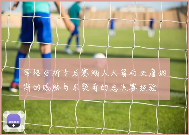 蒂格分析季后赛湖人火箭对决詹姆斯的威胁与东契奇的总决赛经验