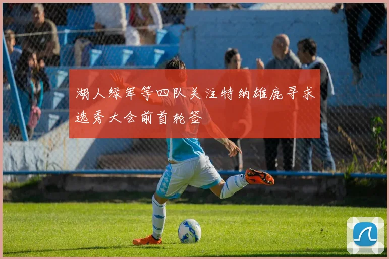 湖人绿军等四队关注特纳雄鹿寻求选秀大会前首轮签