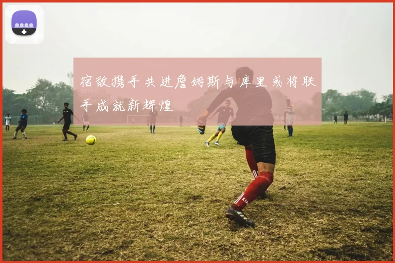 宿敌携手共进詹姆斯与库里或将联手成就新辉煌