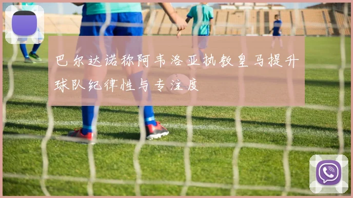 巴尔达诺称阿韦洛亚执教皇马提升球队纪律性与专注度