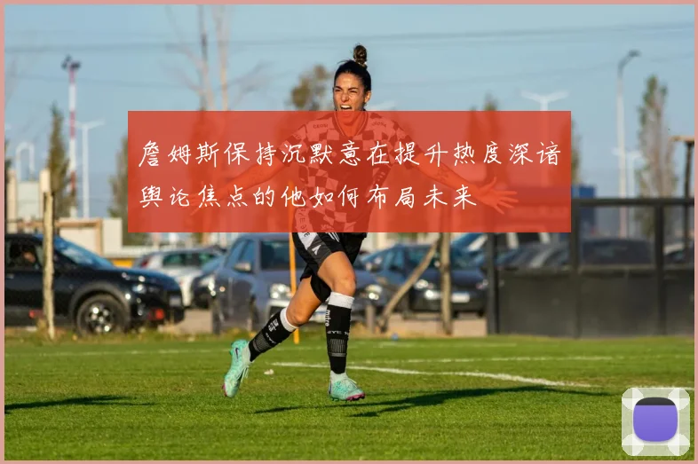 詹姆斯保持沉默意在提升热度深谙舆论焦点的他如何布局未来