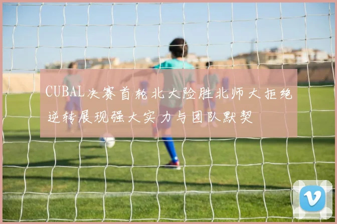 CUBAL决赛首轮北大险胜北师大拒绝逆转展现强大实力与团队默契