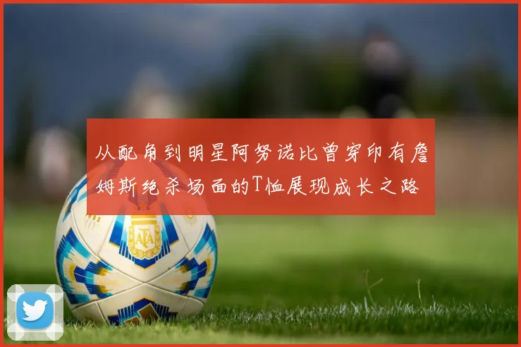 从配角到明星阿努诺比曾穿印有詹姆斯绝杀场面的T恤展现成长之路