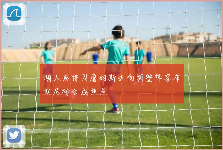 湖人或将因詹姆斯去向调整阵容布朗尼转会成焦点