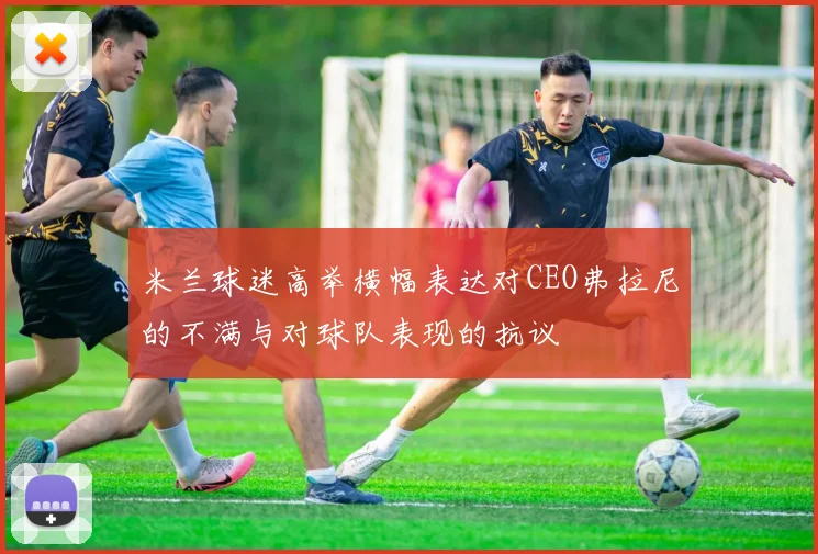 米兰球迷高举横幅表达对CEO弗拉尼的不满与对球队表现的抗议