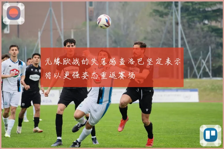 无缘欧战的失落感查洛巴坚定表示将以更强姿态重返赛场